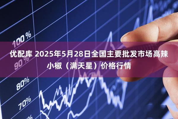 优配库 2025年5月28日全国主要批发市场高辣小椒（满天星）价格行情