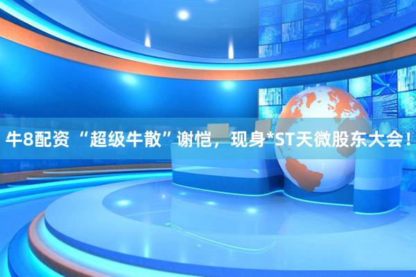 牛8配资 “超级牛散”谢恺，现身*ST天微股东大会！