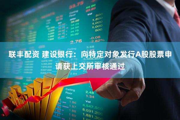 联丰配资 建设银行：向特定对象发行A股股票申请获上交所审核通过