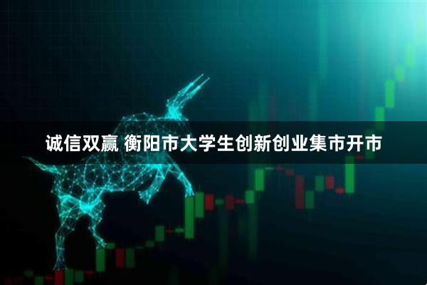 诚信双赢 衡阳市大学生创新创业集市开市