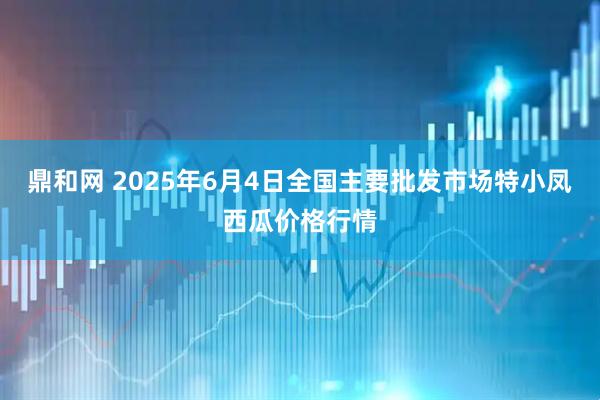 鼎和网 2025年6月4日全国主要批发市场特小凤西瓜价格行情