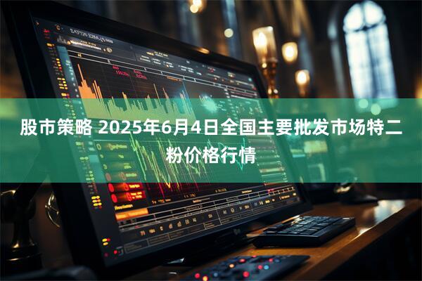 股市策略 2025年6月4日全国主要批发市场特二粉价格行情