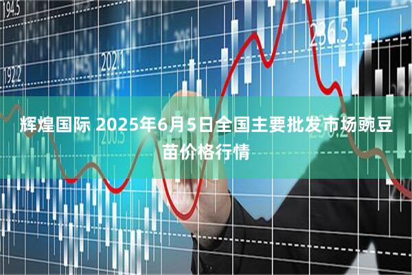 辉煌国际 2025年6月5日全国主要批发市场豌豆苗价格行情