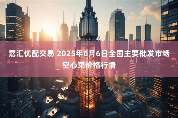 嘉汇优配交易 2025年6月6日全国主要批发市场空心菜价格行情