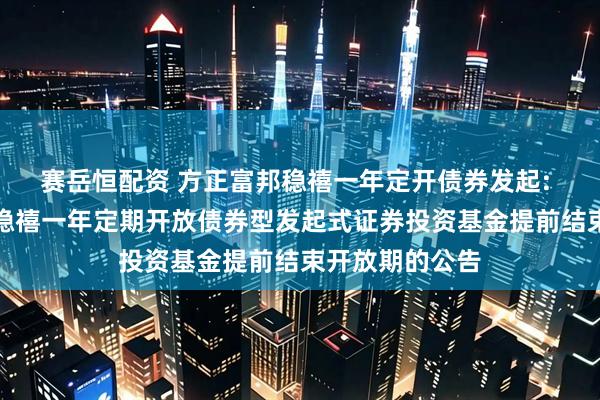 赛岳恒配资 方正富邦稳禧一年定开债券发起: 关于方正富邦稳禧一年定期开放债券型发起式证券投资基金提前结束开放期的公告
