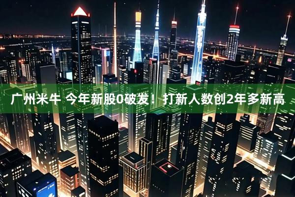 广州米牛 今年新股0破发！打新人数创2年多新高