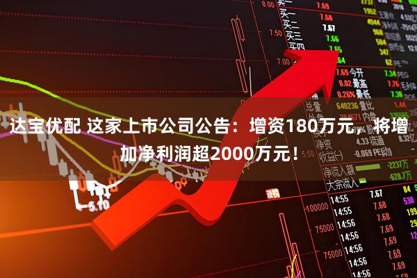 达宝优配 这家上市公司公告：增资180万元，将增加净利润超2000万元！