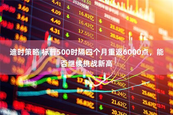 迪时策略 标普500时隔四个月重返6000点，能否继续挑战新高