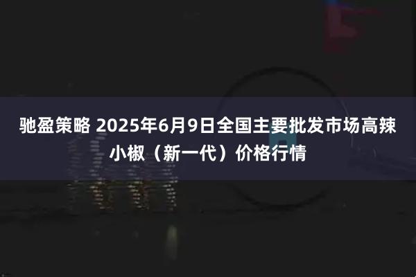 驰盈策略 2025年6月9日全国主要批发市场高辣小椒（新一代）价格行情