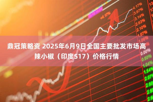 鼎冠策略资 2025年6月9日全国主要批发市场高辣小椒（印度S17）价格行情