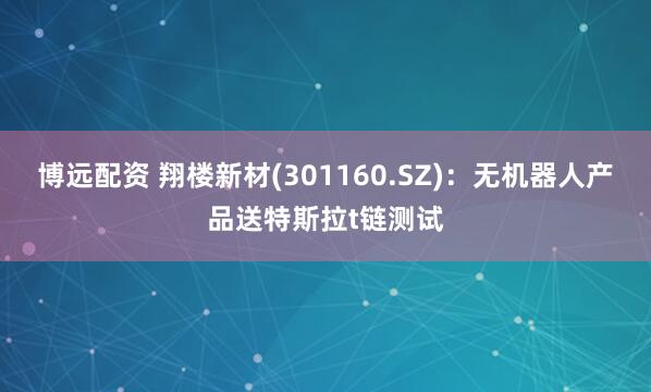 博远配资 翔楼新材(301160.SZ)：无机器人产品送特斯拉t链测试
