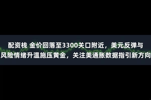 配资栈 金价回落至3300关口附近，美元反弹与风险情绪升温施压黄金，关注美通胀数据指引新方向