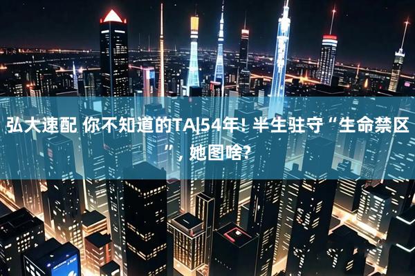 弘大速配 你不知道的TA|54年! 半生驻守“生命禁区”, 她图啥?