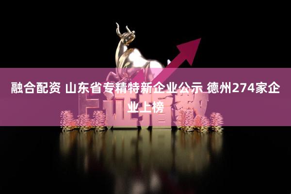 融合配资 山东省专精特新企业公示 德州274家企业上榜