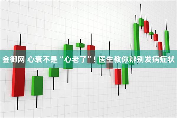 金御网 心衰不是“心老了”! 医生教你辨别发病症状