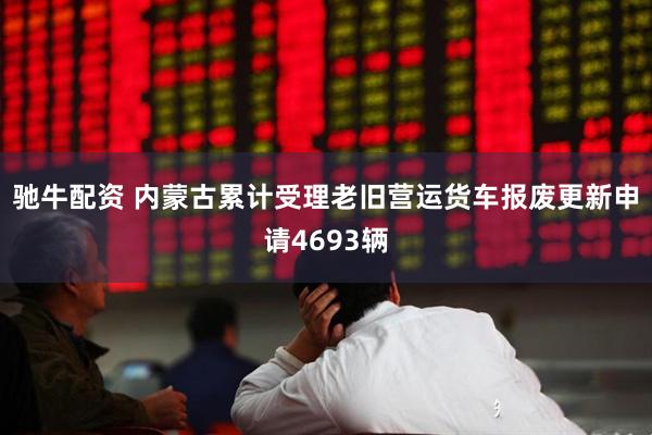 驰牛配资 内蒙古累计受理老旧营运货车报废更新申请4693辆