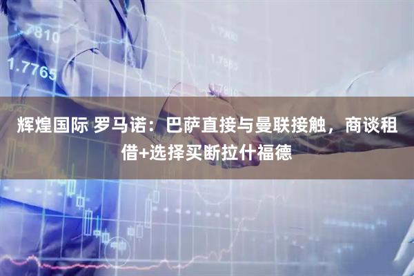 辉煌国际 罗马诺：巴萨直接与曼联接触，商谈租借+选择买断拉什福德