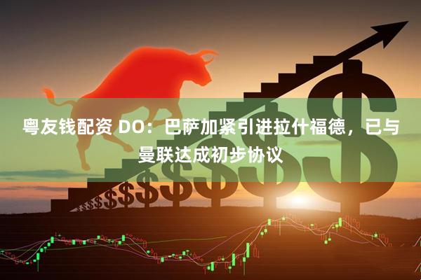 粤友钱配资 DO：巴萨加紧引进拉什福德，已与曼联达成初步协议