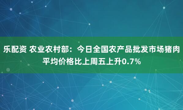 乐配资 农业农村部：今日全国农产品批发市场猪肉平均价格比上周五上升0.7%