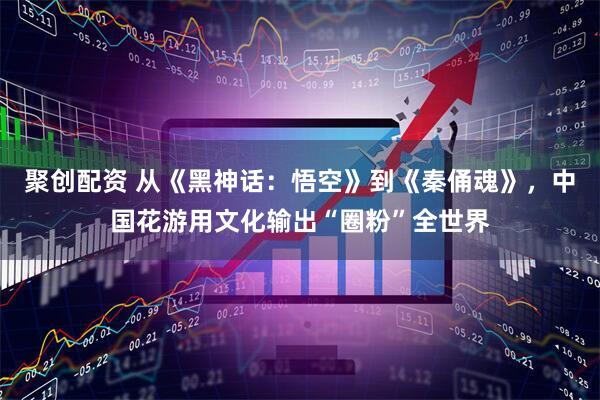 聚创配资 从《黑神话：悟空》到《秦俑魂》，中国花游用文化输出“圈粉”全世界