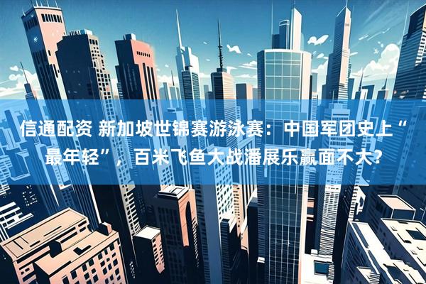 信通配资 新加坡世锦赛游泳赛：中国军团史上“最年轻”，百米飞鱼大战潘展乐赢面不大？