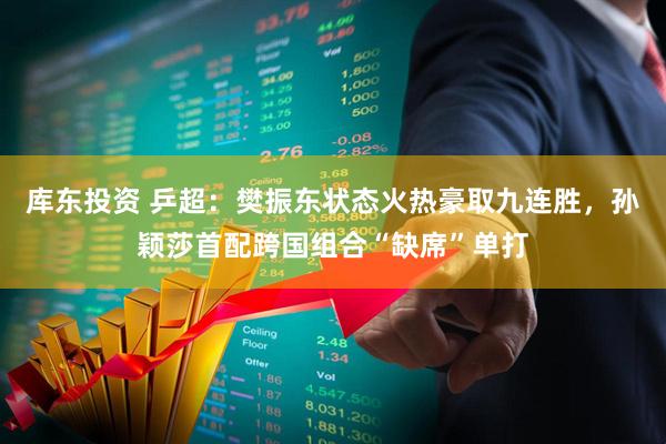 库东投资 乒超：樊振东状态火热豪取九连胜，孙颖莎首配跨国组合“缺席”单打