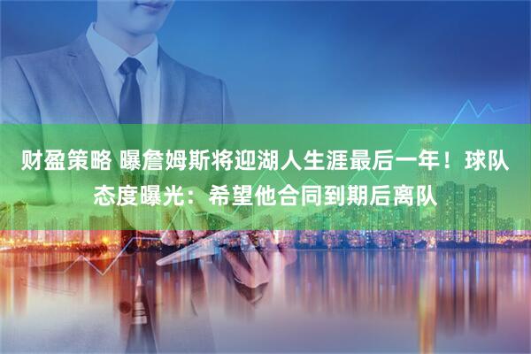 财盈策略 曝詹姆斯将迎湖人生涯最后一年！球队态度曝光：希望他合同到期后离队