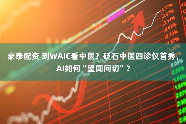 豪泰配资 到WAIC看中医？砭石中医四诊仪首秀，AI如何“望闻问切”？