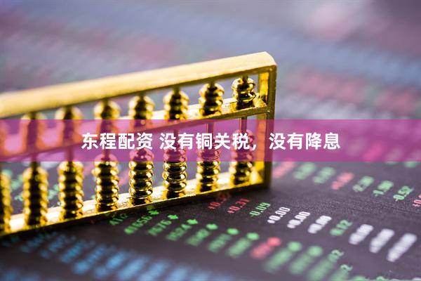 东程配资 没有铜关税，没有降息