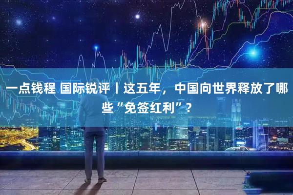 一点钱程 国际锐评丨这五年，中国向世界释放了哪些“免签红利”？