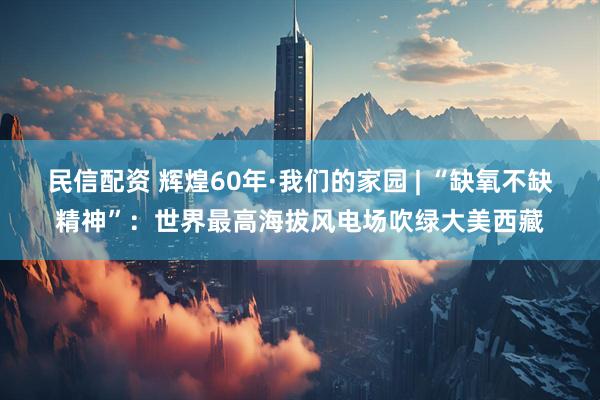 民信配资 辉煌60年·我们的家园 | “缺氧不缺精神”：世界最高海拔风电场吹绿大美西藏