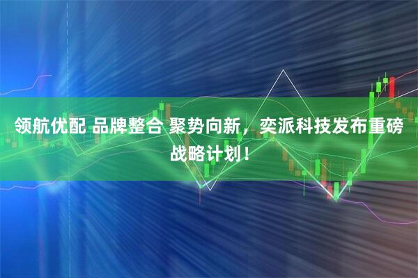 领航优配 品牌整合 聚势向新，奕派科技发布重磅战略计划！