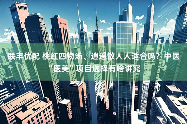 联丰优配 桃红四物汤、逍遥散人人适合吗？中医“医美”项目选择有啥讲究