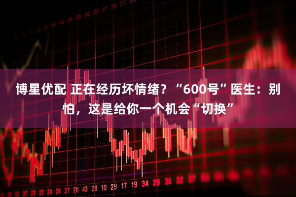 博星优配 正在经历坏情绪？“600号”医生：别怕，这是给你一个机会“切换”