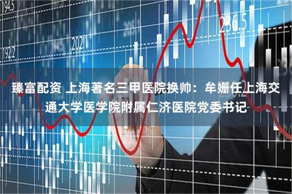 臻富配资 上海著名三甲医院换帅：牟姗任上海交通大学医学院附属仁济医院党委书记