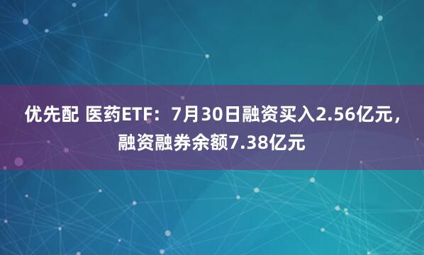 优先配 医药ETF：7月30日融资买入2.56亿元，融资融券余额7.38亿元