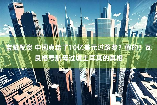 宝融配资 中国真给了10亿美元过路费？假的！瓦良格号航母过境土耳其的真相