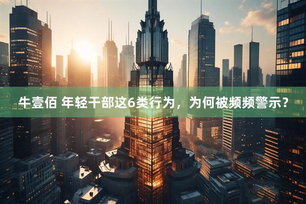 牛壹佰 年轻干部这6类行为，为何被频频警示？