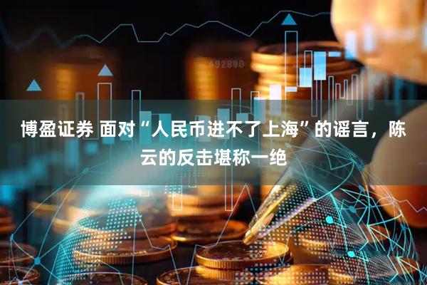 博盈证券 面对“人民币进不了上海”的谣言，陈云的反击堪称一绝