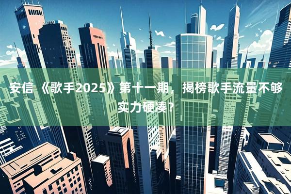安信 《歌手2025》第十一期，揭榜歌手流量不够实力硬凑？