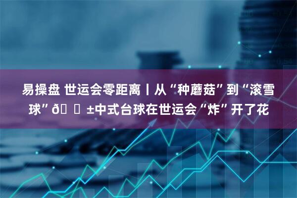 易操盘 世运会零距离丨从“种蘑菇”到“滚雪球”🎱中式台球在世运会“炸”开了花