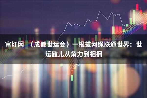 富灯网  （成都世运会）一根拔河绳联通世界：世运健儿从角力到相拥