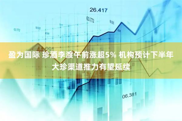 盈为国际 珍酒李渡午前涨超5% 机构预计下半年大珍渠道推力有望延续