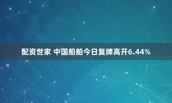 配资世家 中国船舶今日复牌高开6.44%