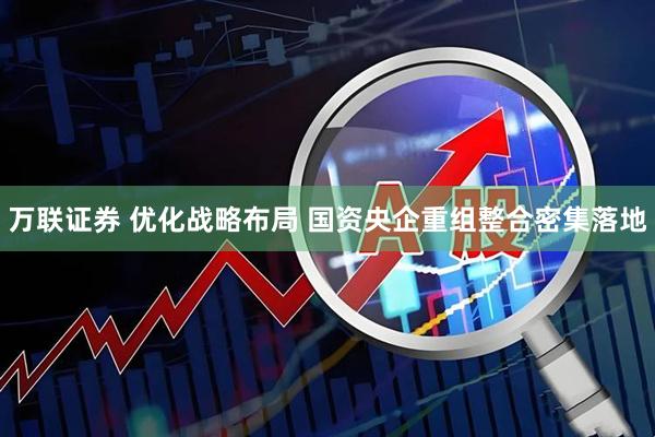 万联证券 优化战略布局 国资央企重组整合密集落地