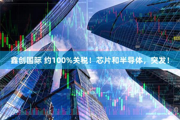 鑫创国际 约100%关税！芯片和半导体，突发！