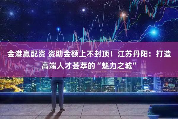 金港赢配资 资助金额上不封顶！江苏丹阳：打造高端人才荟萃的“魅力之城”