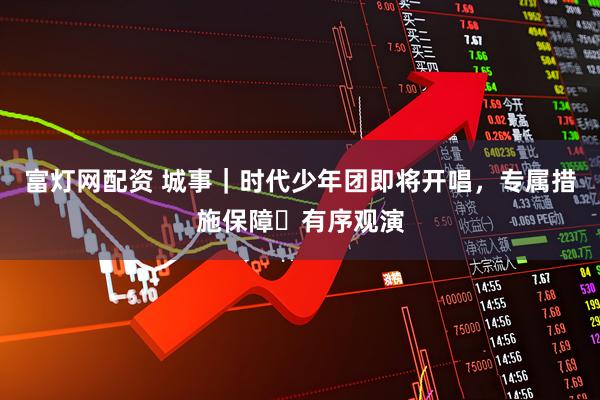 富灯网配资 城事｜时代少年团即将开唱，专属措施保障​有序观演