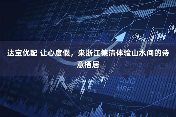 达宝优配 让心度假，来浙江德清体验山水间的诗意栖居