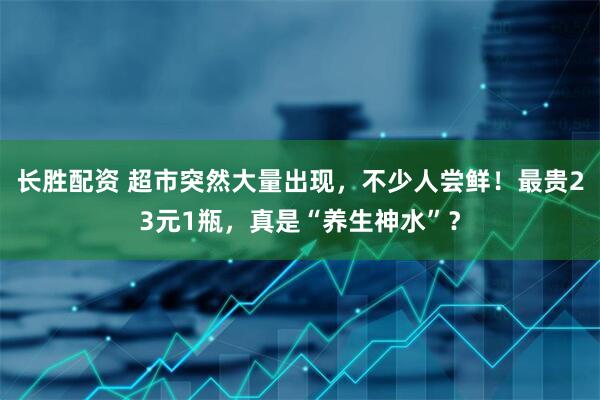 长胜配资 超市突然大量出现，不少人尝鲜！最贵23元1瓶，真是“养生神水”？